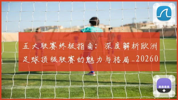 五大联赛终极指南：深度解析欧洲足球顶级联赛的魅力与格局_20260611141806