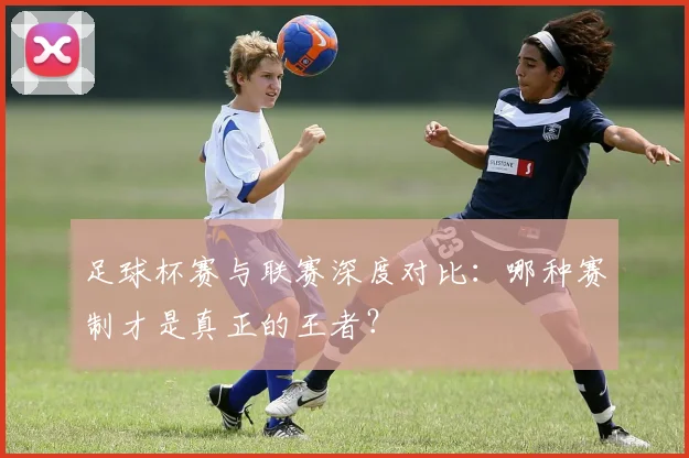 足球杯赛与联赛深度对比：哪种赛制才是真正的王者？