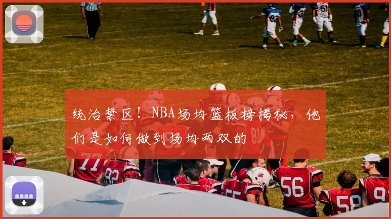 统治禁区！NBA场均篮板榜揭秘，他们是如何做到场均两双的