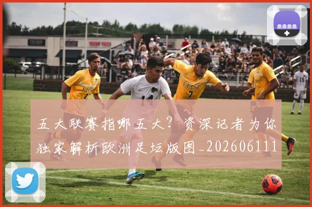 五大联赛指哪五大？资深记者为你独家解析欧洲足坛版图_20260611141658