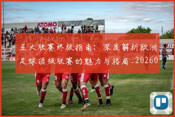 五大联赛终极指南：深度解析欧洲足球顶级联赛的魅力与格局_20260611141806