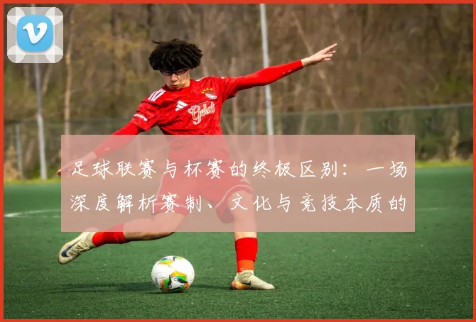 足球联赛与杯赛的终极区别：一场深度解析赛制、文化与竞技本质的较量