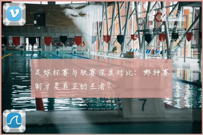足球杯赛与联赛深度对比：哪种赛制才是真正的王者？