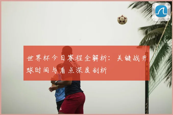 世界杯今日赛程全解析：关键战开球时间与看点深度剖析