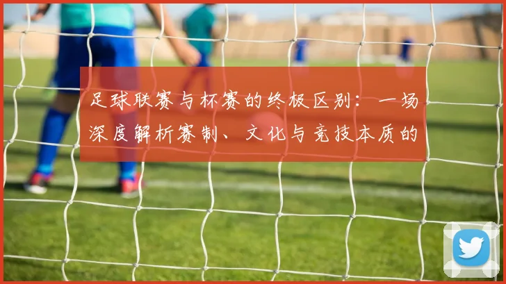 足球联赛与杯赛的终极区别：一场深度解析赛制、文化与竞技本质的较量