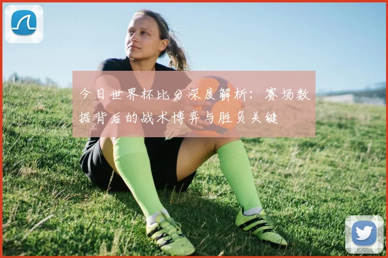 今日世界杯比分深度解析：赛场数据背后的战术博弈与胜负关键