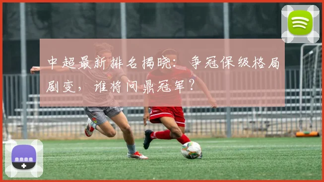 中超最新排名揭晓：争冠保级格局剧变，谁将问鼎冠军？